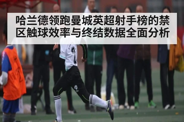 哈兰德领跑曼城英超射手榜的禁区触球效率与终结数据全面分析